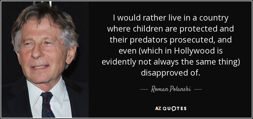 I would rather live in a country where children are protected and their predators prosecuted, and even (which in Hollywood is evidently not always the same thing) disapproved of. - Roman Polanski