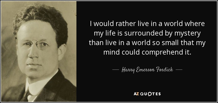 I would rather live in a world where my life is surrounded by mystery than live in a world so small that my mind could comprehend it. - Harry Emerson Fosdick