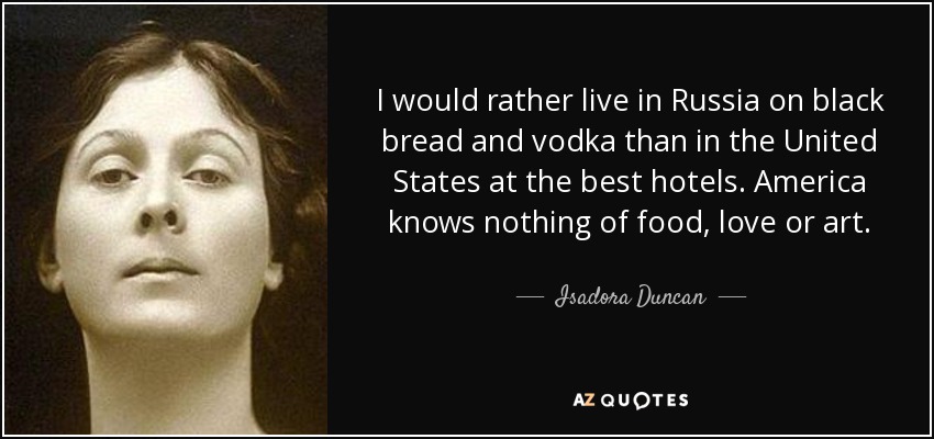 I would rather live in Russia on black bread and vodka than in the United States at the best hotels. America knows nothing of food, love or art. - Isadora Duncan