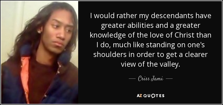 I would rather my descendants have greater abilities and a greater knowledge of the love of Christ than I do, much like standing on one's shoulders in order to get a clearer view of the valley. - Criss Jami