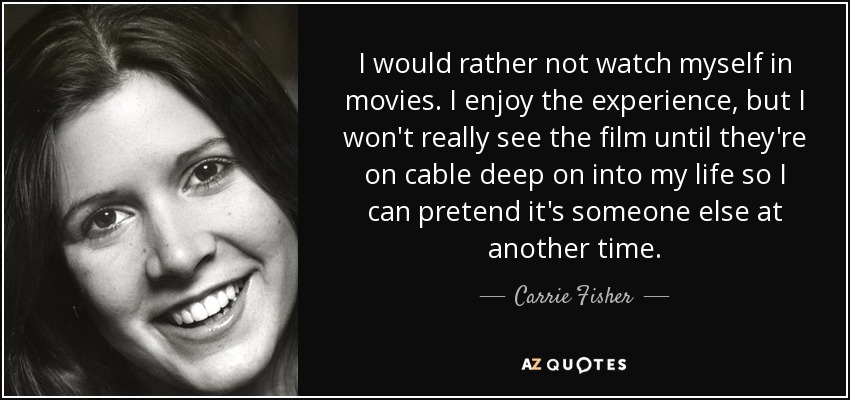 I would rather not watch myself in movies. I enjoy the experience, but I won't really see the film until they're on cable deep on into my life so I can pretend it's someone else at another time. - Carrie Fisher