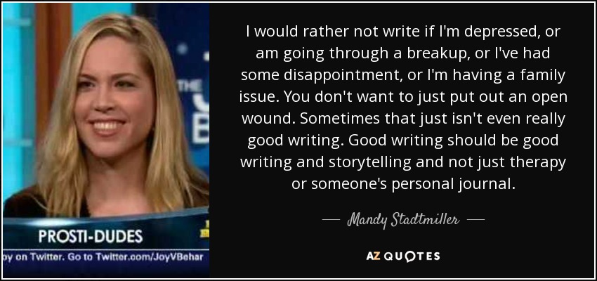 I would rather not write if I'm depressed, or am going through a breakup, or I've had some disappointment, or I'm having a family issue. You don't want to just put out an open wound. Sometimes that just isn't even really good writing. Good writing should be good writing and storytelling and not just therapy or someone's personal journal. - Mandy Stadtmiller