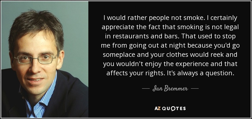 I would rather people not smoke. I certainly appreciate the fact that smoking is not legal in restaurants and bars. That used to stop me from going out at night because you'd go someplace and your clothes would reek and you wouldn't enjoy the experience and that affects your rights. It's always a question. - Ian Bremmer