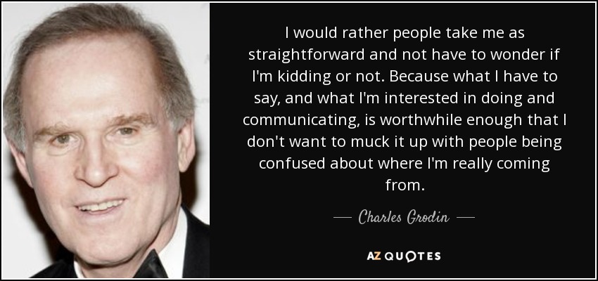 I would rather people take me as straightforward and not have to wonder if I'm kidding or not. Because what I have to say, and what I'm interested in doing and communicating, is worthwhile enough that I don't want to muck it up with people being confused about where I'm really coming from. - Charles Grodin