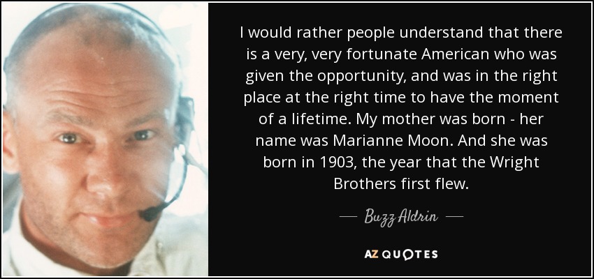 I would rather people understand that there is a very, very fortunate American who was given the opportunity, and was in the right place at the right time to have the moment of a lifetime. My mother was born - her name was Marianne Moon. And she was born in 1903, the year that the Wright Brothers first flew. - Buzz Aldrin