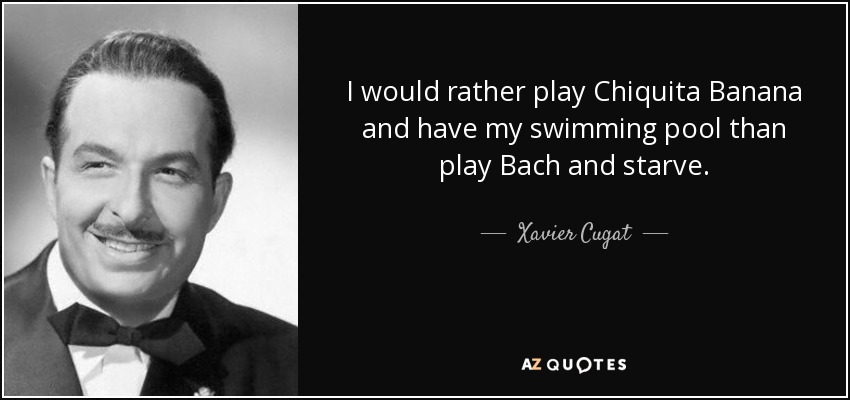 I would rather play Chiquita Banana and have my swimming pool than play Bach and starve. - Xavier Cugat