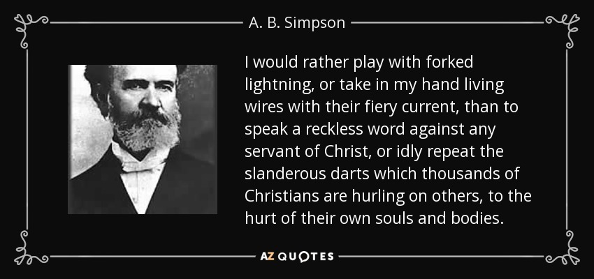 I would rather play with forked lightning, or take in my hand living wires with their fiery current, than to speak a reckless word against any servant of Christ, or idly repeat the slanderous darts which thousands of Christians are hurling on others, to the hurt of their own souls and bodies. - A. B. Simpson