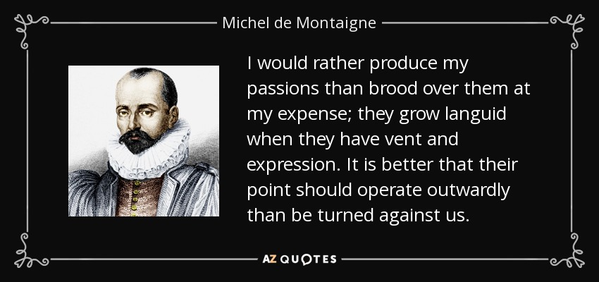 I would rather produce my passions than brood over them at my expense; they grow languid when they have vent and expression. It is better that their point should operate outwardly than be turned against us. - Michel de Montaigne