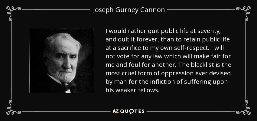 I would rather quit public life at seventy, and quit it forever, than to retain public life at a sacrifice to my own self-respect. I will not vote for any law which will make fair for me and foul for another. The blacklist is the most cruel form of oppression ever devised by man for the infliction of suffering upon his weaker fellows. - Joseph Gurney Cannon