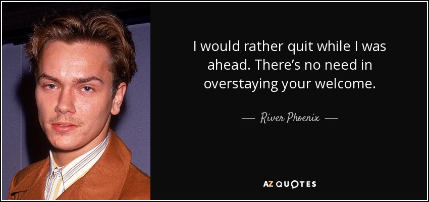 I would rather quit while I was ahead. There’s no need in overstaying your welcome. - River Phoenix