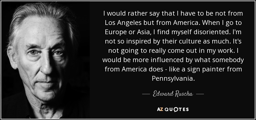 I would rather say that I have to be not from Los Angeles but from America. When I go to Europe or Asia, I find myself disoriented. I'm not so inspired by their culture as much. It's not going to really come out in my work. I would be more influenced by what somebody from America does - like a sign painter from Pennsylvania. - Edward Ruscha