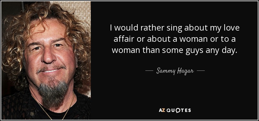 I would rather sing about my love affair or about a woman or to a woman than some guys any day. - Sammy Hagar