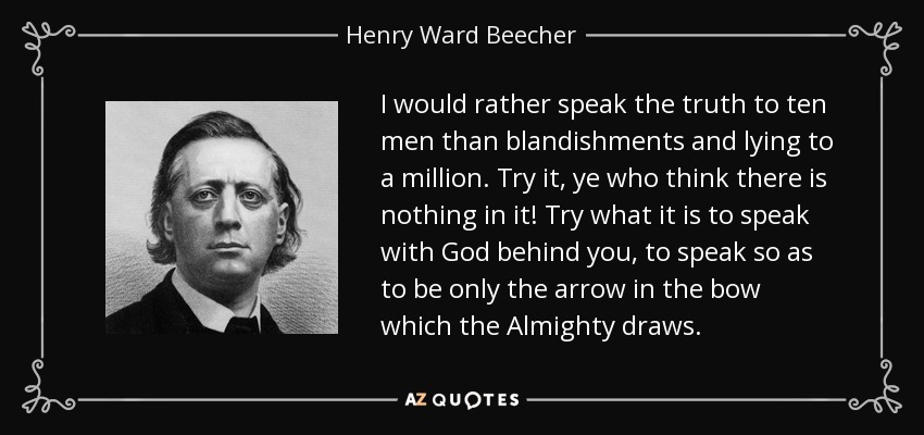 I would rather speak the truth to ten men than blandishments and lying to a million. Try it, ye who think there is nothing in it! Try what it is to speak with God behind you, to speak so as to be only the arrow in the bow which the Almighty draws. - Henry Ward Beecher
