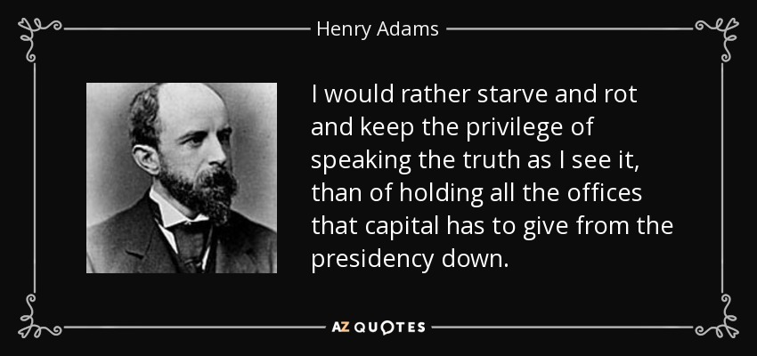 I would rather starve and rot and keep the privilege of speaking the truth as I see it, than of holding all the offices that capital has to give from the presidency down. - Henry Adams