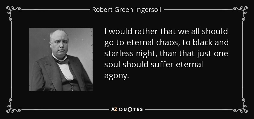 I would rather that we all should go to eternal chaos, to black and starless night, than that just one soul should suffer eternal agony. - Robert Green Ingersoll