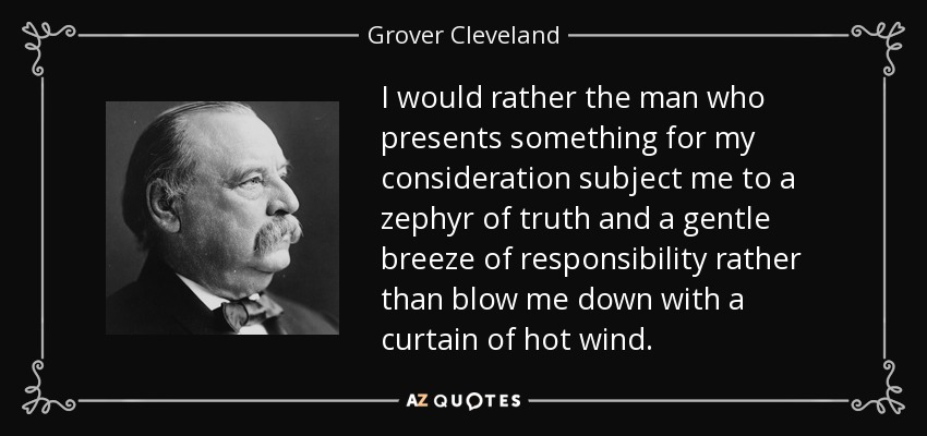 I would rather the man who presents something for my consideration subject me to a zephyr of truth and a gentle breeze of responsibility rather than blow me down with a curtain of hot wind. - Grover Cleveland
