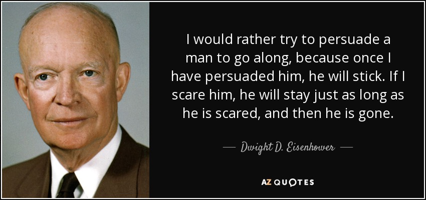 I would rather try to persuade a man to go along, because once I have persuaded him, he will stick. If I scare him, he will stay just as long as he is scared, and then he is gone. - Dwight D. Eisenhower