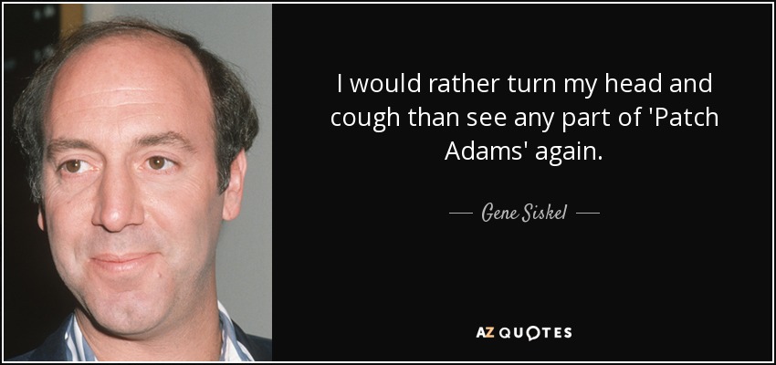 I would rather turn my head and cough than see any part of 'Patch Adams' again. - Gene Siskel