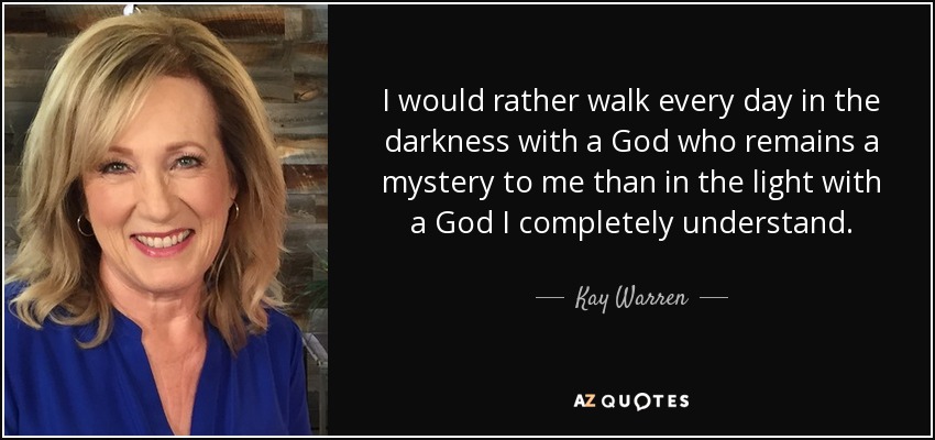 I would rather walk every day in the darkness with a God who remains a mystery to me than in the light with a God I completely understand. - Kay Warren