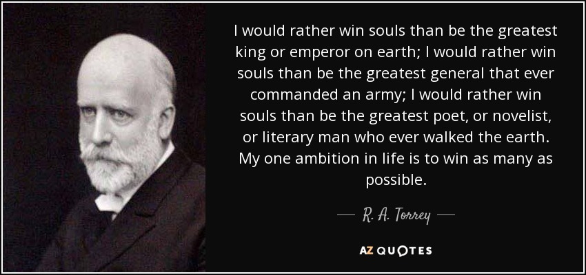 I would rather win souls than be the greatest king or emperor on earth; I would rather win souls than be the greatest general that ever commanded an army; I would rather win souls than be the greatest poet, or novelist, or literary man who ever walked the earth. My one ambition in life is to win as many as possible. - R. A. Torrey