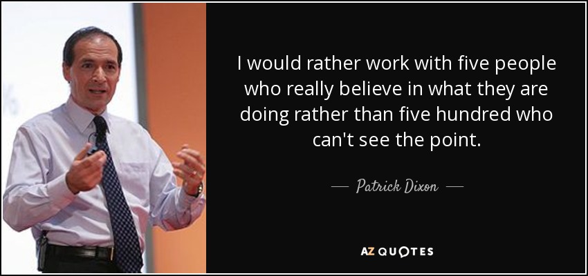 I would rather work with five people who really believe in what they are doing rather than five hundred who can't see the point. - Patrick Dixon