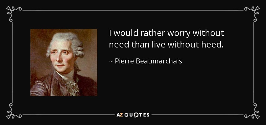 I would rather worry without need than live without heed. - Pierre Beaumarchais
