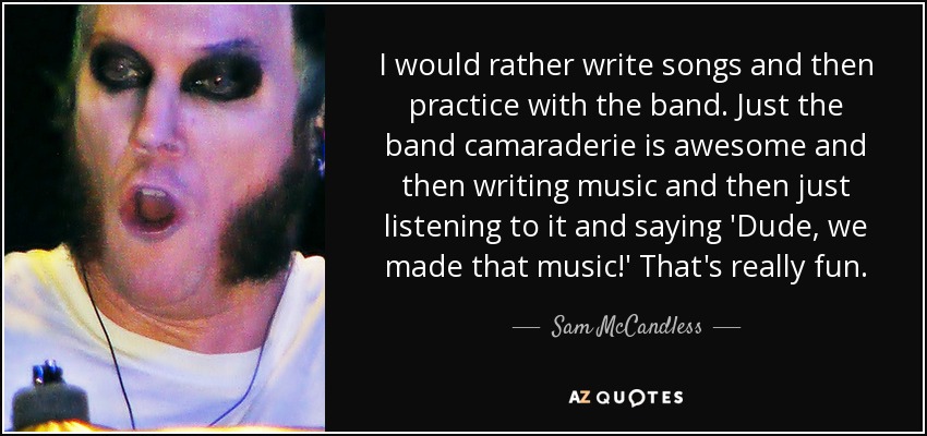 I would rather write songs and then practice with the band. Just the band camaraderie is awesome and then writing music and then just listening to it and saying 'Dude, we made that music!' That's really fun. - Sam McCandless