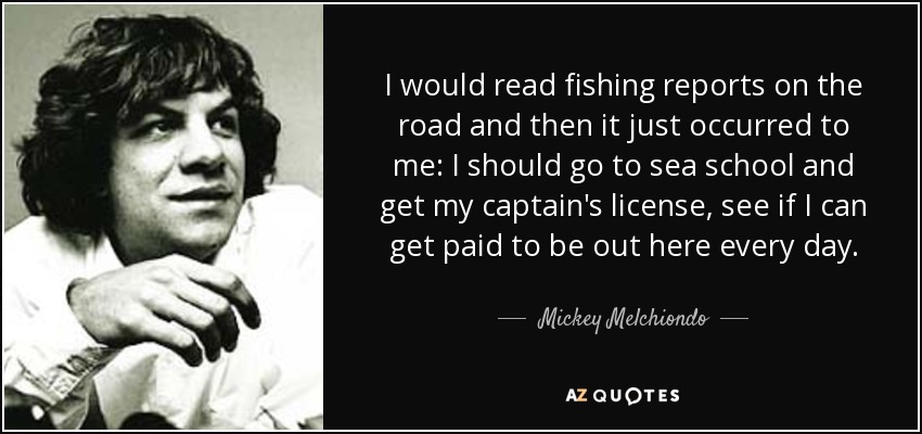 I would read fishing reports on the road and then it just occurred to me: I should go to sea school and get my captain's license, see if I can get paid to be out here every day. - Mickey Melchiondo