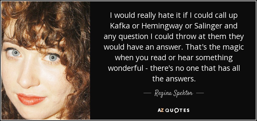 I would really hate it if I could call up Kafka or Hemingway or Salinger and any question I could throw at them they would have an answer. That's the magic when you read or hear something wonderful - there's no one that has all the answers. - Regina Spektor