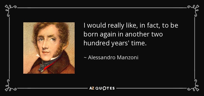 I would really like, in fact, to be born again in another two hundred years' time. - Alessandro Manzoni