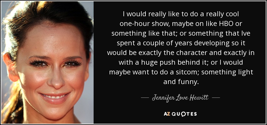 I would really like to do a really cool one-hour show, maybe on like HBO or something like that; or something that Ive spent a couple of years developing so it would be exactly the character and exactly in with a huge push behind it; or I would maybe want to do a sitcom; something light and funny. - Jennifer Love Hewitt