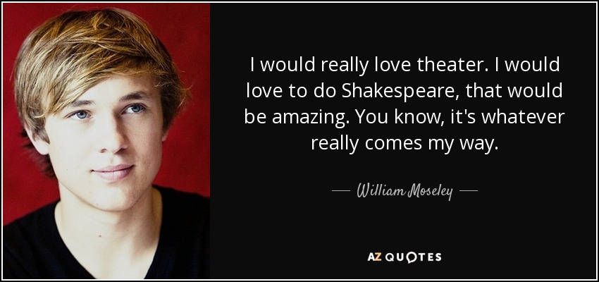 I would really love theater. I would love to do Shakespeare, that would be amazing. You know, it's whatever really comes my way. - William Moseley