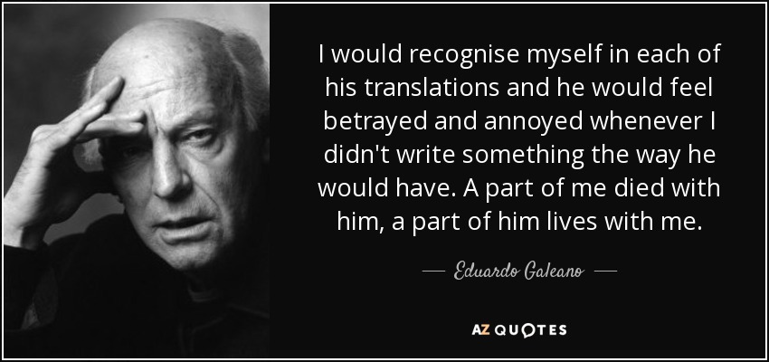 I would recognise myself in each of his translations and he would feel betrayed and annoyed whenever I didn't write something the way he would have. A part of me died with him, a part of him lives with me. - Eduardo Galeano