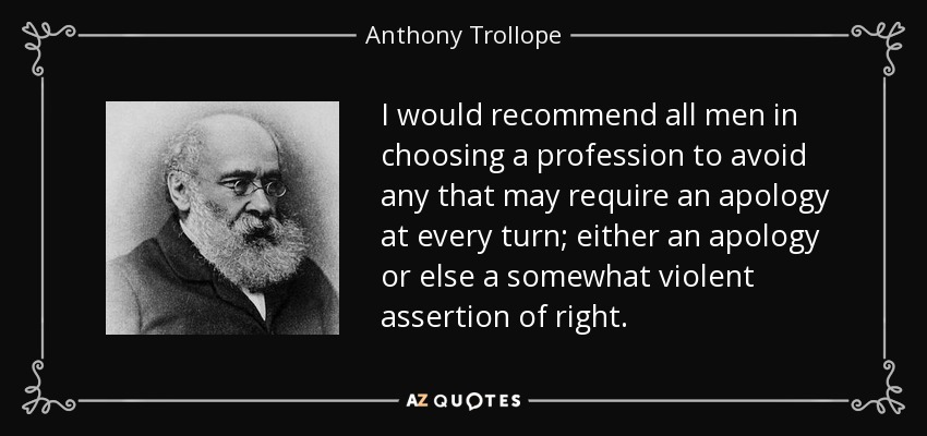 I would recommend all men in choosing a profession to avoid any that may require an apology at every turn; either an apology or else a somewhat violent assertion of right. - Anthony Trollope
