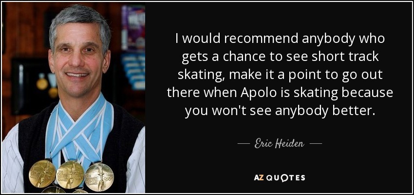 I would recommend anybody who gets a chance to see short track skating, make it a point to go out there when Apolo is skating because you won't see anybody better. - Eric Heiden