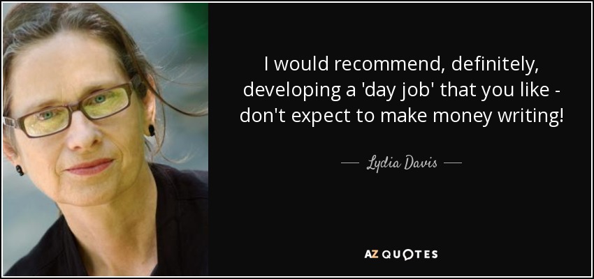 I would recommend, definitely, developing a 'day job' that you like - don't expect to make money writing! - Lydia Davis