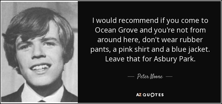 I would recommend if you come to Ocean Grove and you're not from around here, don't wear rubber pants, a pink shirt and a blue jacket. Leave that for Asbury Park. - Peter Noone