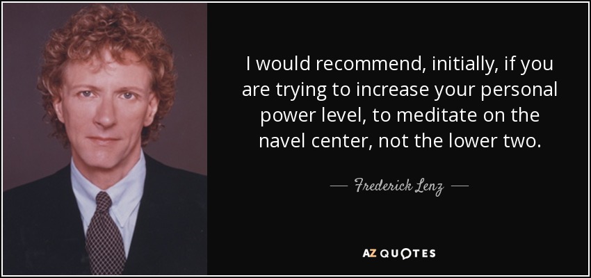 I would recommend, initially, if you are trying to increase your personal power level, to meditate on the navel center, not the lower two. - Frederick Lenz