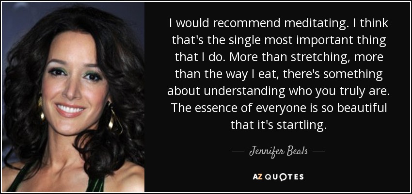 I would recommend meditating. I think that's the single most important thing that I do. More than stretching, more than the way I eat, there's something about understanding who you truly are. The essence of everyone is so beautiful that it's startling. - Jennifer Beals