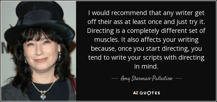 I would recommend that any writer get off their ass at least once and just try it. Directing is a completely different set of muscles. It also affects your writing because, once you start directing, you tend to write your scripts with directing in mind. - Amy Sherman-Palladino