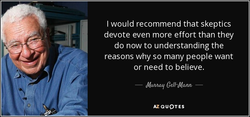 I would recommend that skeptics devote even more effort than they do now to understanding the reasons why so many people want or need to believe. - Murray Gell-Mann