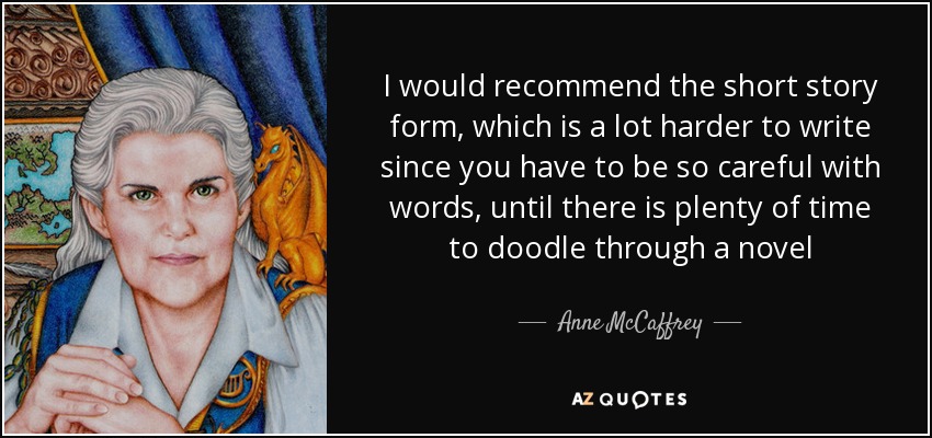 I would recommend the short story form, which is a lot harder to write since you have to be so careful with words, until there is plenty of time to doodle through a novel - Anne McCaffrey