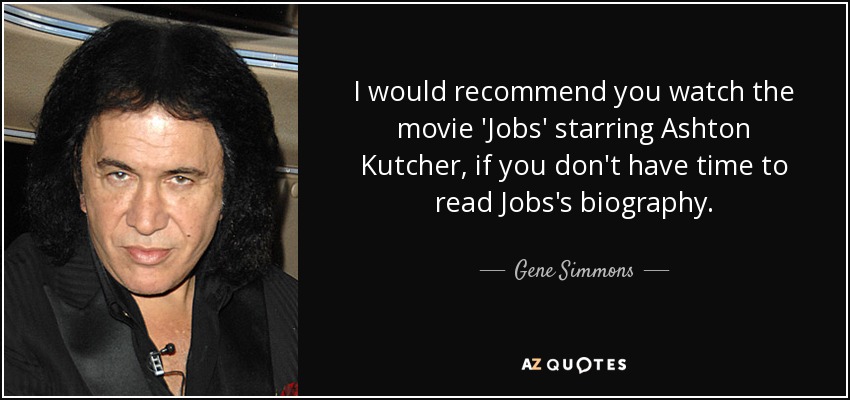 I would recommend you watch the movie 'Jobs' starring Ashton Kutcher, if you don't have time to read Jobs's biography. - Gene Simmons