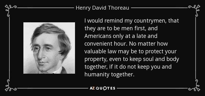I would remind my countrymen, that they are to be men first, and Americans only at a late and convenient hour. No matter how valuable law may be to protect your property, even to keep soul and body together, if it do not keep you and humanity together. - Henry David Thoreau