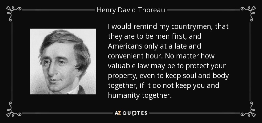 I would remind my countrymen, that they are to be men first, and Americans only at a late and convenient hour. No matter how valuable law may be to protect your property, even to keep soul and body together, if it do not keep you and humanity together. - Henry David Thoreau