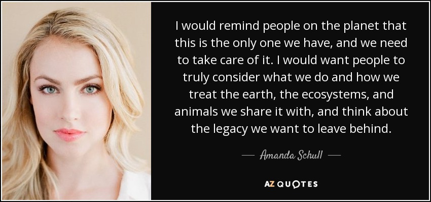 I would remind people on the planet that this is the only one we have, and we need to take care of it. I would want people to truly consider what we do and how we treat the earth, the ecosystems, and animals we share it with, and think about the legacy we want to leave behind. - Amanda Schull