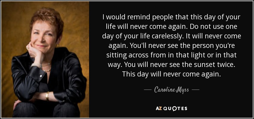 I would remind people that this day of your life will never come again. Do not use one day of your life carelessly. It will never come again. You'll never see the person you're sitting across from in that light or in that way. You will never see the sunset twice. This day will never come again. - Caroline Myss