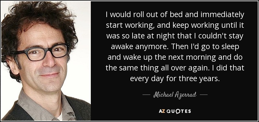 I would roll out of bed and immediately start working, and keep working until it was so late at night that I couldn't stay awake anymore. Then I'd go to sleep and wake up the next morning and do the same thing all over again. I did that every day for three years. - Michael Azerrad