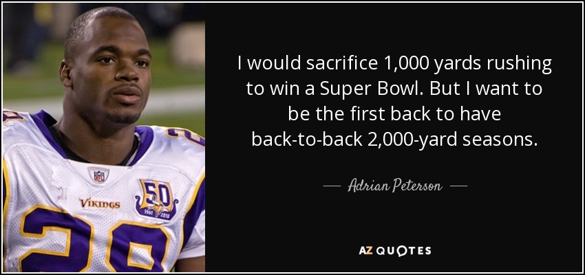 I would sacrifice 1,000 yards rushing to win a Super Bowl. But I want to be the first back to have back-to-back 2,000-yard seasons. - Adrian Peterson