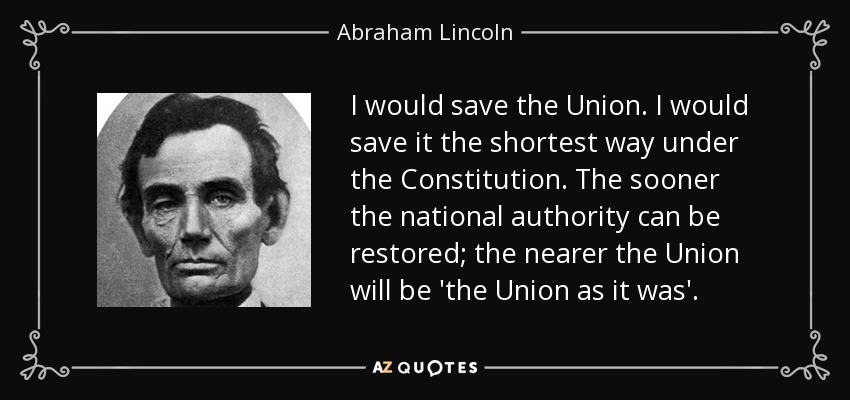 I would save the Union. I would save it the shortest way under the Constitution. The sooner the national authority can be restored; the nearer the Union will be 'the Union as it was'. - Abraham Lincoln